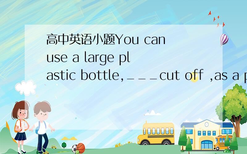 高中英语小题You can use a large plastic bottle,___cut off ,as a po