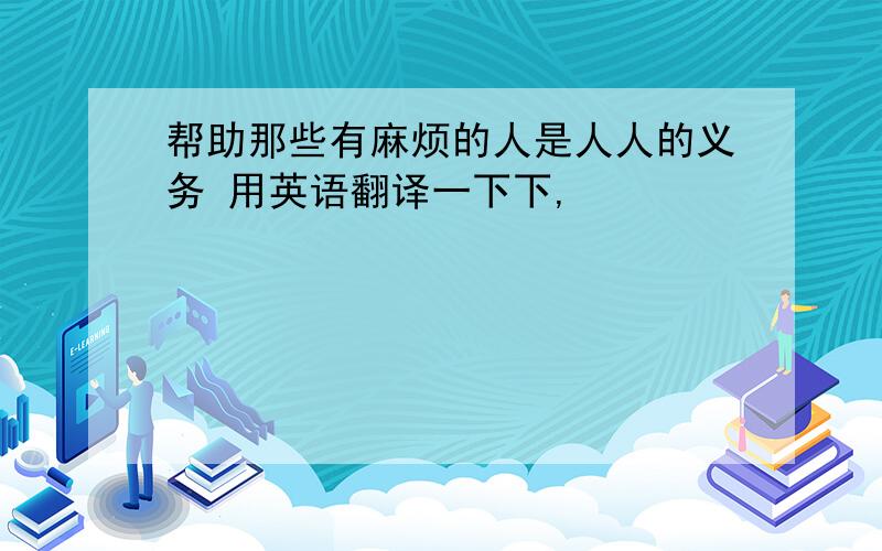 帮助那些有麻烦的人是人人的义务 用英语翻译一下下,