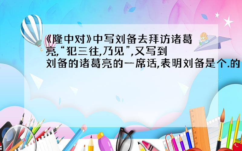 《隆中对》中写刘备去拜访诸葛亮,“犯三往,乃见”,又写到刘备的诸葛亮的一席话,表明刘备是个.的