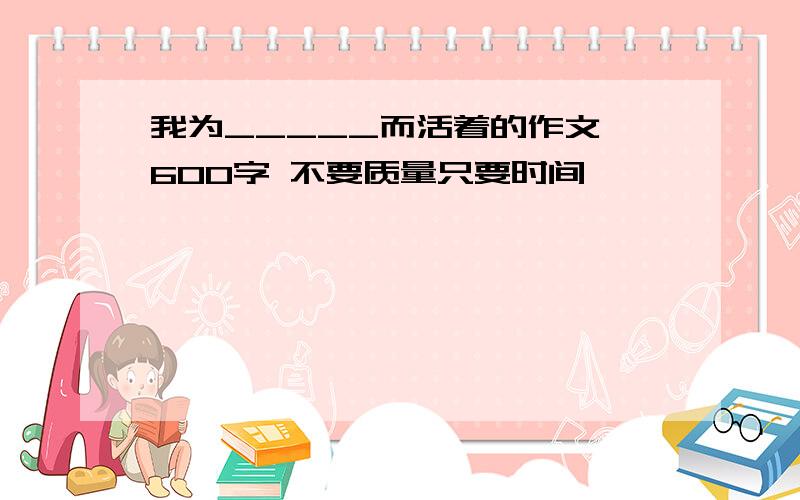 我为_____而活着的作文 600字 不要质量只要时间