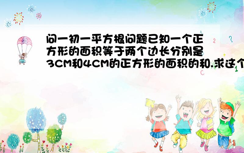 问一初一平方根问题已知一个正方形的面积等于两个边长分别是3CM和4CM的正方形的面积的和.求这个正方形的边长. 请回答者