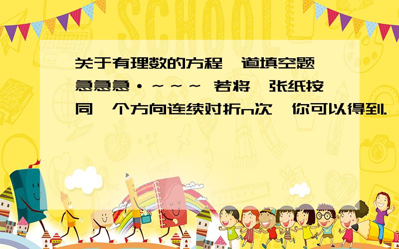 关于有理数的方程一道填空题,急急急·～～～ 若将一张纸按同一个方向连续对折n次,你可以得到.