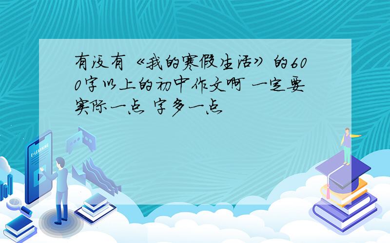 有没有《我的寒假生活》的600字以上的初中作文啊 一定要实际一点 字多一点