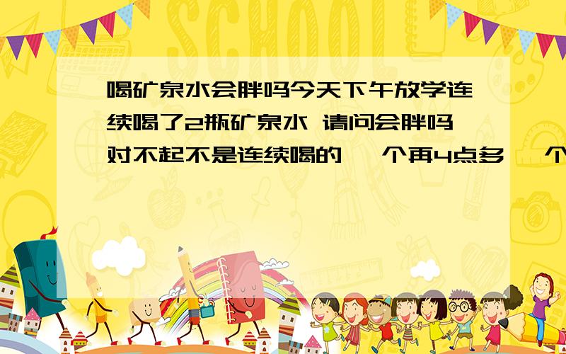 喝矿泉水会胖吗今天下午放学连续喝了2瓶矿泉水 请问会胖吗对不起不是连续喝的 一个再4点多 一个是在5.20