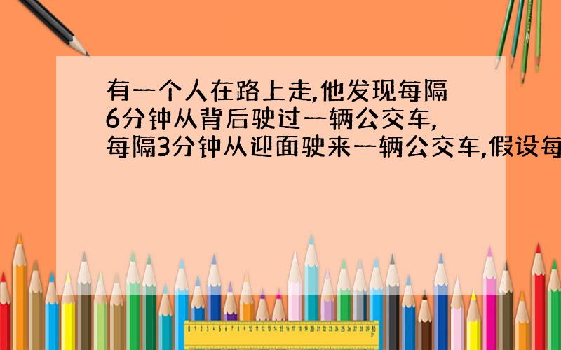 有一个人在路上走,他发现每隔6分钟从背后驶过一辆公交车,每隔3分钟从迎面驶来一辆公交车,假设每辆公交车行驶速度,发车间隔