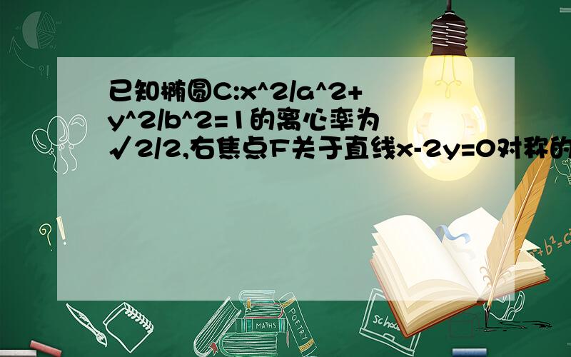 已知椭圆C:x^2/a^2+y^2/b^2=1的离心率为√2/2,右焦点F关于直线x-2y=0对称的点在圆x^2+y^2