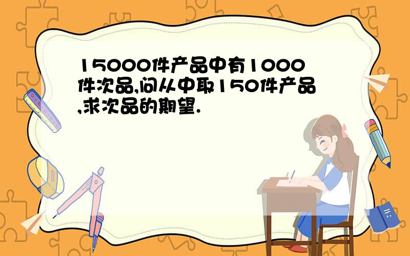 15000件产品中有1000件次品,问从中取150件产品,求次品的期望.