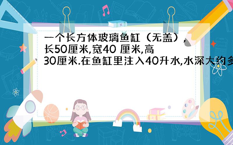 一个长方体玻璃鱼缸（无盖）,长50厘米,宽40 厘米,高30厘米.在鱼缸里注入40升水,水深大约多少厘米?再往水里放入鹅