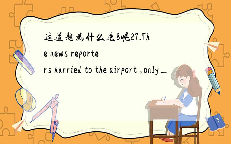 这道题为什么选B呢27．The news reporters hurried to the airport ,only_