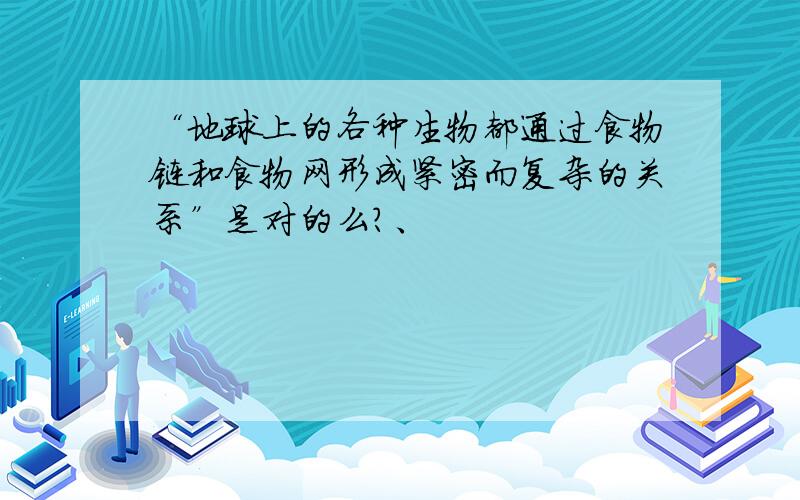 “地球上的各种生物都通过食物链和食物网形成紧密而复杂的关系”是对的么?、