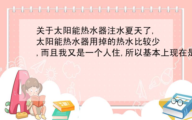 关于太阳能热水器注水夏天了,太阳能热水器用掉的热水比较少,而且我又是一个人住,所以基本上现在是5天往太阳能里面注满水,今