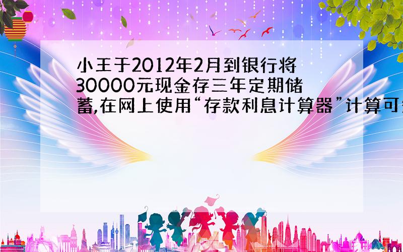 小王于2012年2月到银行将30000元现金存三年定期储蓄,在网上使用“存款利息计算器”计算可知,