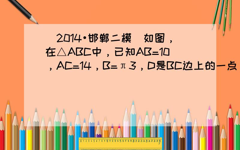 （2014•邯郸二模）如图，在△ABC中，已知AB=10，AC=14，B=π3，D是BC边上的一点，DC=6．