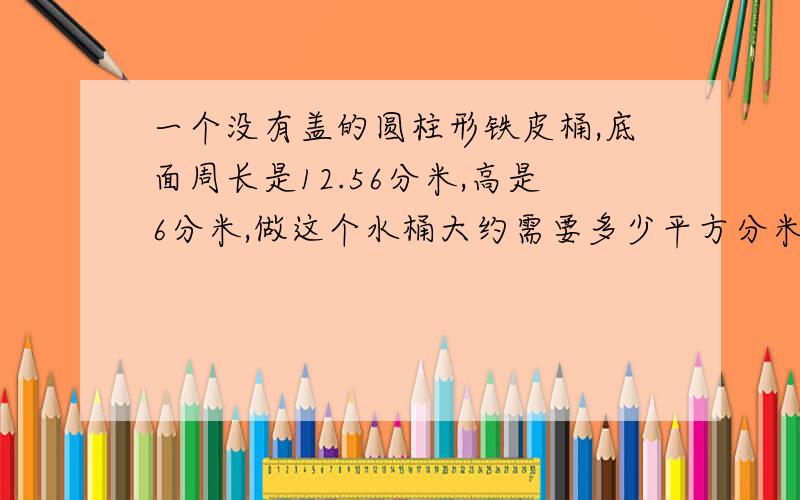 一个没有盖的圆柱形铁皮桶,底面周长是12.56分米,高是6分米,做这个水桶大约需要多少平方分米的铁皮?↓↓↓