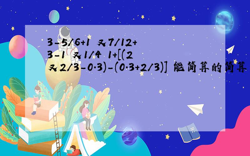 3-5/6+1 又7/12+3-1 又1/4 1+[(2又2/3-0.3)-(0.3+2/3)] 能简算的简算