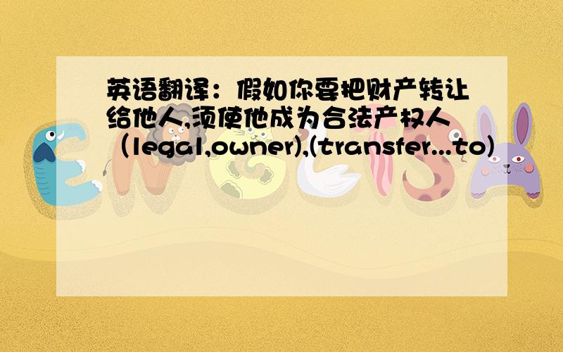 英语翻译：假如你要把财产转让给他人,须使他成为合法产权人（legal,owner),(transfer...to)