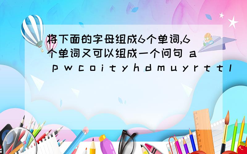 将下面的字母组成6个单词,6个单词又可以组成一个问句 a p w c o i t y h d m u y r t t l