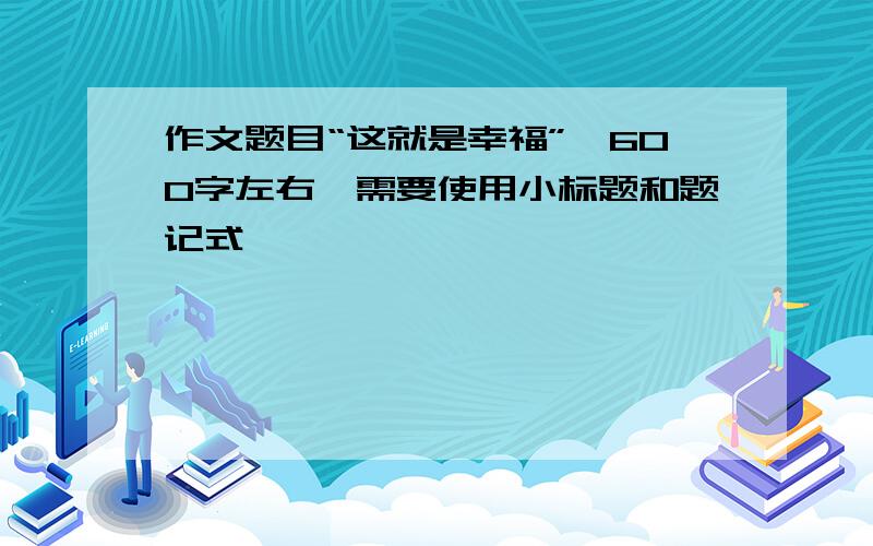 作文题目“这就是幸福”,600字左右,需要使用小标题和题记式,