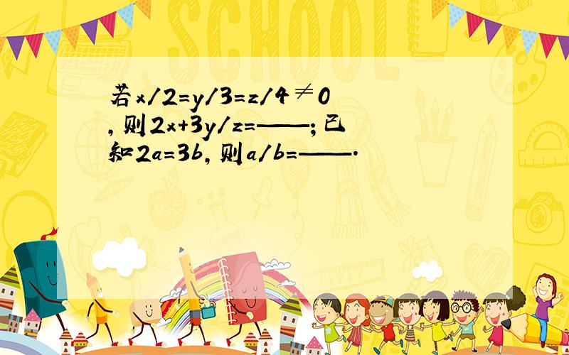 若x/2=y/3=z/4≠0,则2x+3y/z=——；已知2a=3b,则a/b=——.