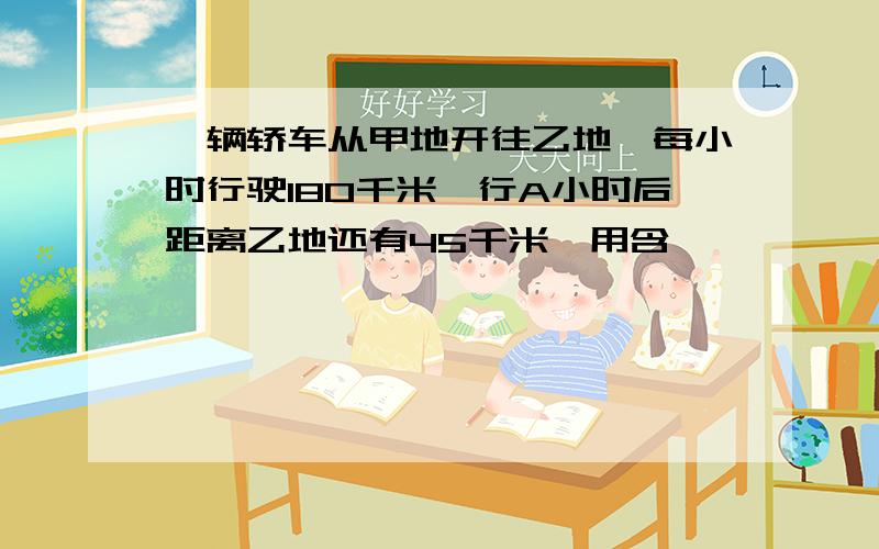 一辆轿车从甲地开往乙地,每小时行驶180千米,行A小时后距离乙地还有45千米,用含