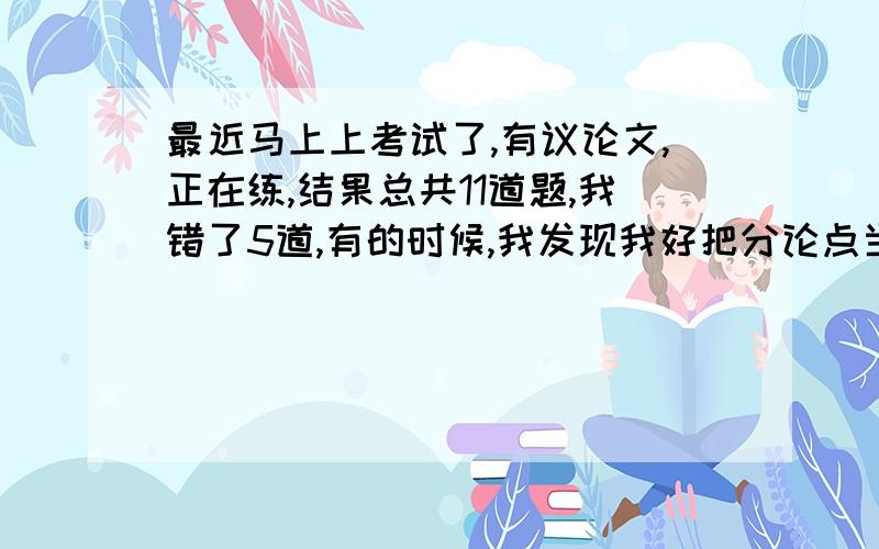 最近马上上考试了,有议论文,正在练,结果总共11道题,我错了5道,有的时候,我发现我好把分论点当成中心论点,有时,还找不