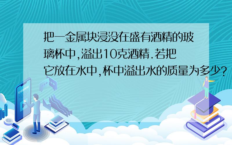 把一金属块浸没在盛有酒精的玻璃杯中,溢出10克酒精.若把它放在水中,杯中溢出水的质量为多少?