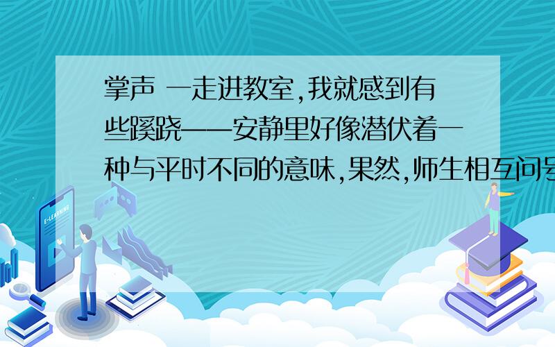 掌声 一走进教室,我就感到有些蹊跷——安静里好像潜伏着一种与平时不同的意味,果然,师生相互问号后,我还没开口讲课,就发现