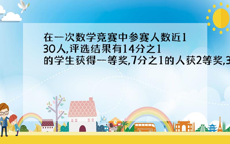 在一次数学竞赛中参赛人数近130人,评选结果有14分之1的学生获得一等奖,7分之1的人获2等奖,3分之1的人获三等奖,其