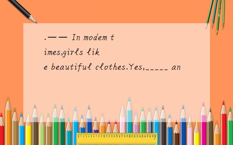 .—— In modem times,girls like beautiful clothes.Yes,_____ an