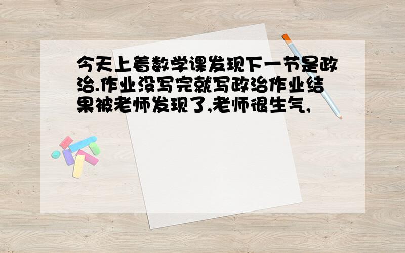 今天上着数学课发现下一节是政治.作业没写完就写政治作业结果被老师发现了,老师很生气,