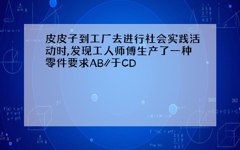 皮皮子到工厂去进行社会实践活动时,发现工人师傅生产了一种零件要求AB∥于CD