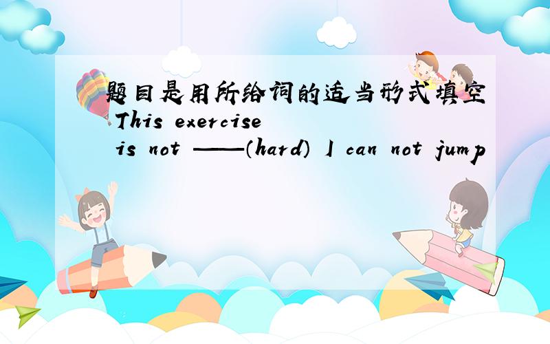 题目是用所给词的适当形式填空 This exercise is not ——（hard） I can not jump