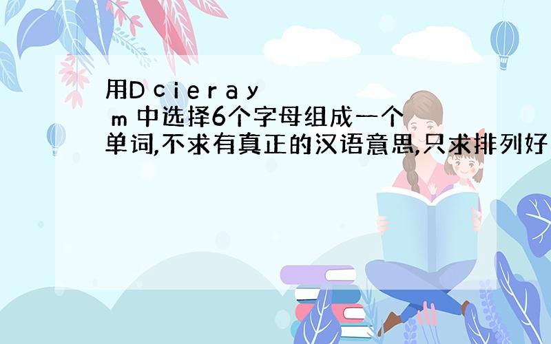 用D c i e r a y m 中选择6个字母组成一个单词,不求有真正的汉语意思,只求排列好看,适当还可以读出来,