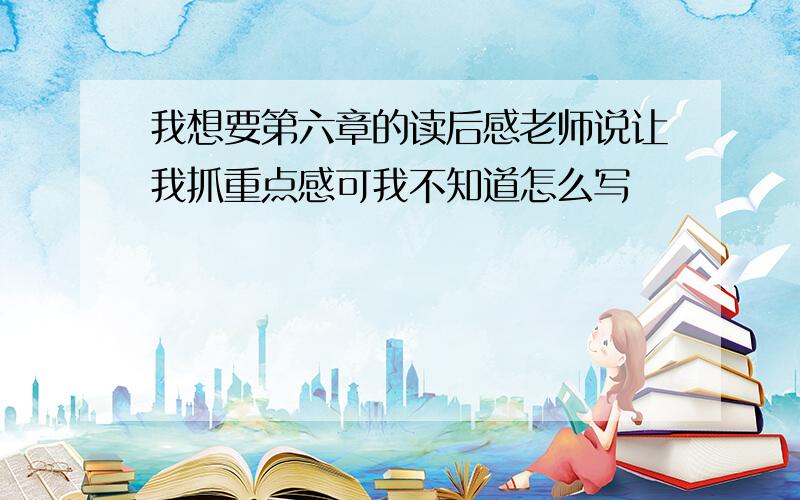 我想要第六章的读后感老师说让我抓重点感可我不知道怎么写