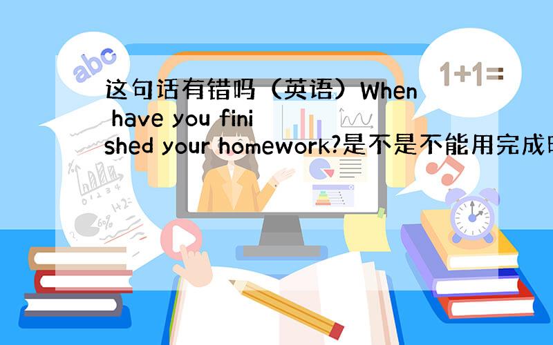 这句话有错吗（英语）When have you finished your homework?是不是不能用完成时要用一般