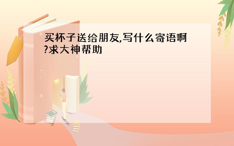 买杯子送给朋友,写什么寄语啊?求大神帮助