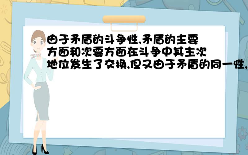 由于矛盾的斗争性,矛盾的主要方面和次要方面在斗争中其主次地位发生了交换,但又由于矛盾的同一性,这两个方面本身也向着对方转