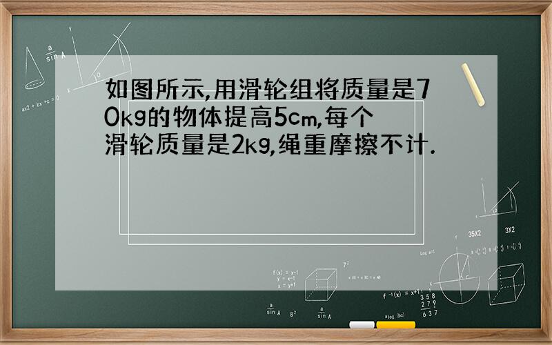 如图所示,用滑轮组将质量是70kg的物体提高5cm,每个滑轮质量是2kg,绳重摩擦不计.