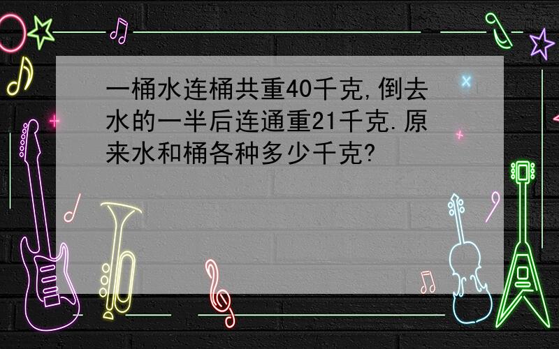 一桶水连桶共重40千克,倒去水的一半后连通重21千克.原来水和桶各种多少千克?