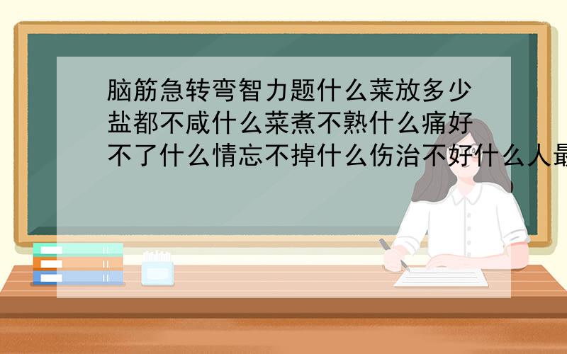 脑筋急转弯智力题什么菜放多少盐都不咸什么菜煮不熟什么痛好不了什么情忘不掉什么伤治不好什么人最难找猜6字连成一句话.