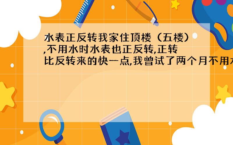 水表正反转我家住顶楼（五楼）,不用水时水表也正反转,正转比反转来的快一点,我曾试了两个月不用水,最后水表上还是多了近六吨