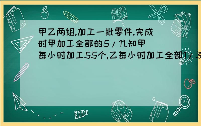 甲乙两组,加工一批零件.完成时甲加工全部的5/11.知甲每小时加工55个,乙每小时加工全部1/3,零件有?个