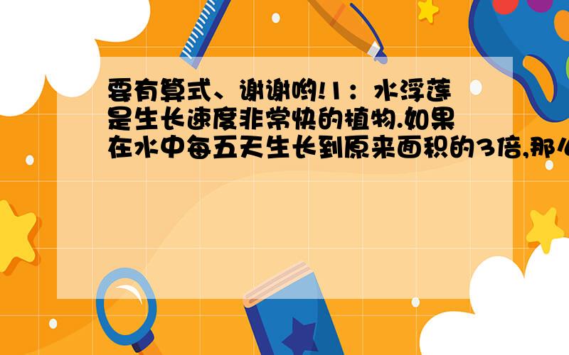 要有算式、谢谢哟!1：水浮莲是生长速度非常快的植物.如果在水中每五天生长到原来面积的3倍,那么面积是2平方米的水浮莲大约