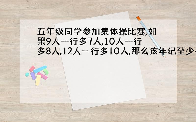 五年级同学参加集体操比赛,如果9人一行多7人,10人一行多8人,12人一行多10人,那么该年纪至少有多少人