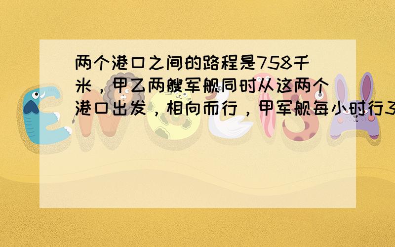 两个港口之间的路程是758千米，甲乙两艘军舰同时从这两个港口出发，相向而行，甲军舰每小时行35千米，乙军舰每小时行37千