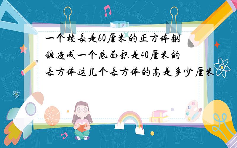 一个棱长是60厘米的正方体钢锻造成一个底面积是40厘米的长方体这几个长方体的高是多少厘米