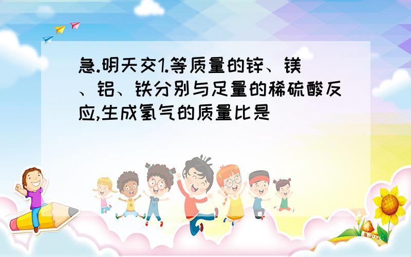 急.明天交1.等质量的锌、镁、铝、铁分别与足量的稀硫酸反应,生成氢气的质量比是________?所消耗的硫酸的质量比是_