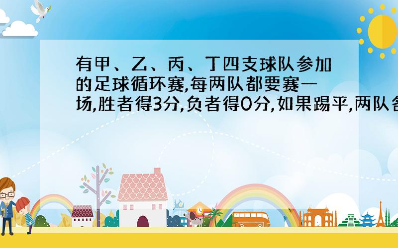 有甲、乙、丙、丁四支球队参加的足球循环赛,每两队都要赛一场,胜者得3分,负者得0分,如果踢平,两队各得1分.（其实就是世