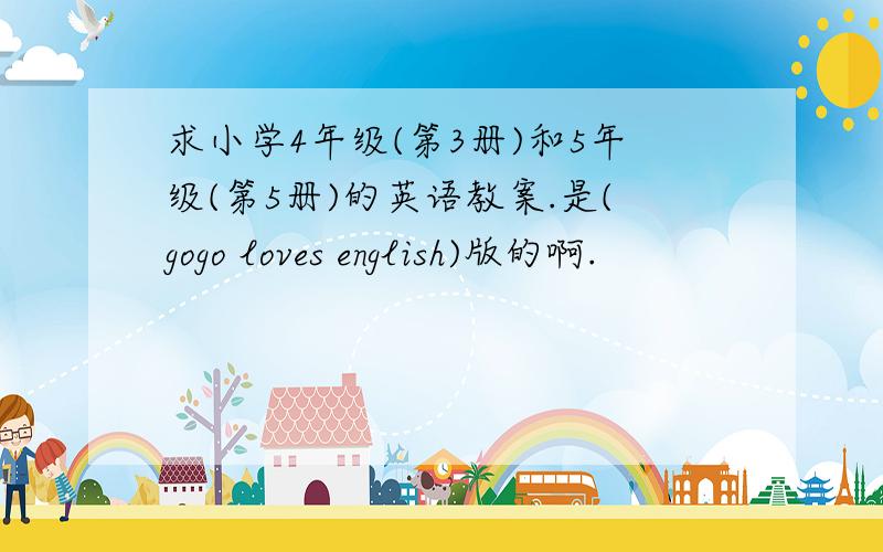 求小学4年级(第3册)和5年级(第5册)的英语教案.是(gogo loves english)版的啊.