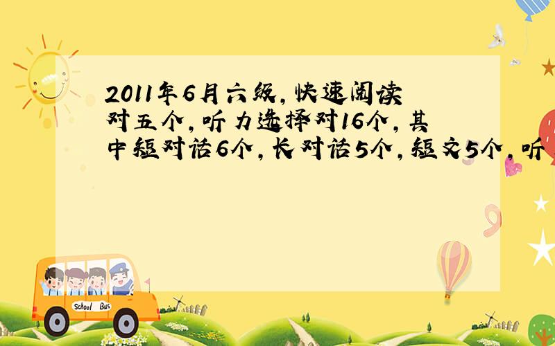 2011年6月六级,快速阅读对五个,听力选择对16个,其中短对话6个,长对话5个,短文5个,听力填词2个,